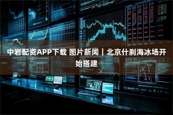 中岩配资APP下载 图片新闻｜北京什刹海冰场开始搭建
