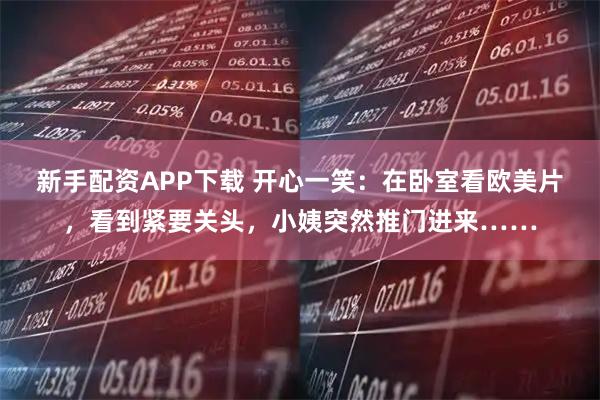 新手配资APP下载 开心一笑：在卧室看欧美片，看到紧要关头，小姨突然推门进来……