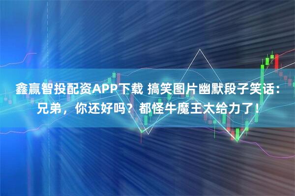 鑫赢智投配资APP下载 搞笑图片幽默段子笑话：兄弟，你还好吗？都怪牛魔王太给力了！