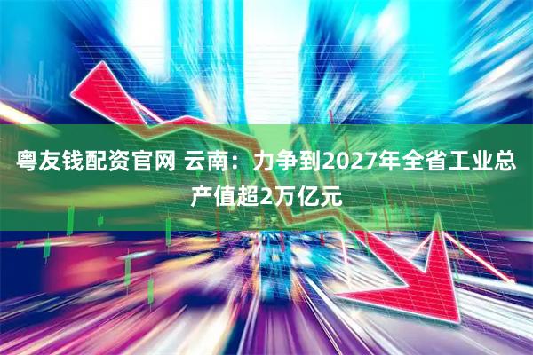 粤友钱配资官网 云南：力争到2027年全省工业总产值超2万亿元