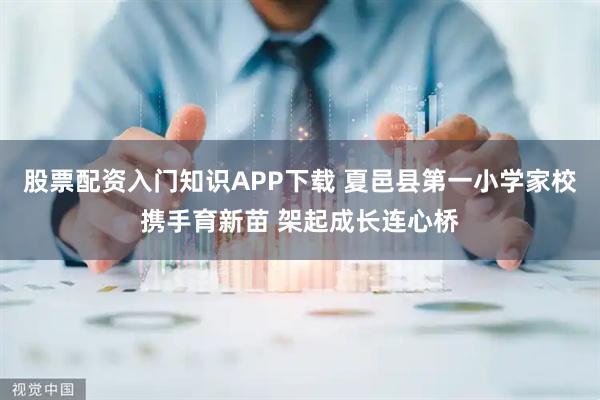 股票配资入门知识APP下载 夏邑县第一小学家校携手育新苗 架起成长连心桥