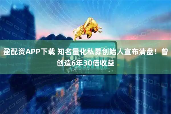 盈配资APP下载 知名量化私募创始人宣布清盘！曾创造6年30倍收益