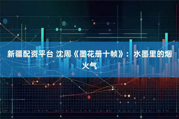 新疆配资平台 沈周《墨花册十帧》：水墨里的烟火气