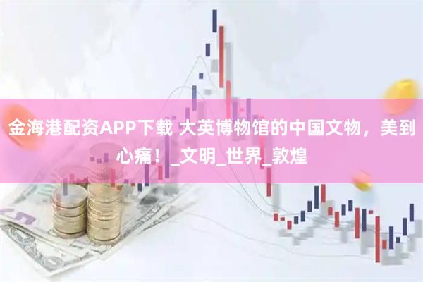 金海港配资APP下载 大英博物馆的中国文物，美到心痛！_文明_世界_敦煌