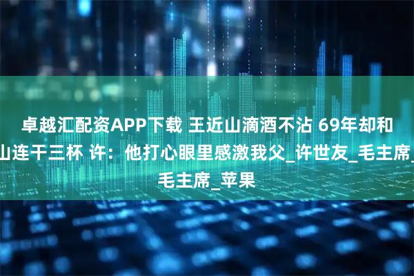 卓越汇配资APP下载 王近山滴酒不沾 69年却和许华山连干三杯 许：他打心眼里感激我父_许世友_毛主席_苹果