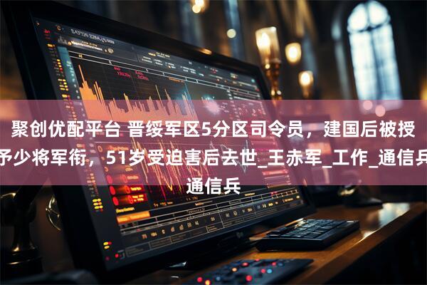 聚创优配平台 晋绥军区5分区司令员，建国后被授予少将军衔，51岁受迫害后去世_王赤军_工作_通信兵