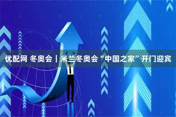 优配网 冬奥会｜米兰冬奥会“中国之家”开门迎宾