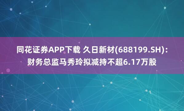 同花证券APP下载 久日新材(688199.SH)：财务总监马秀玲拟减持不超6.17万股