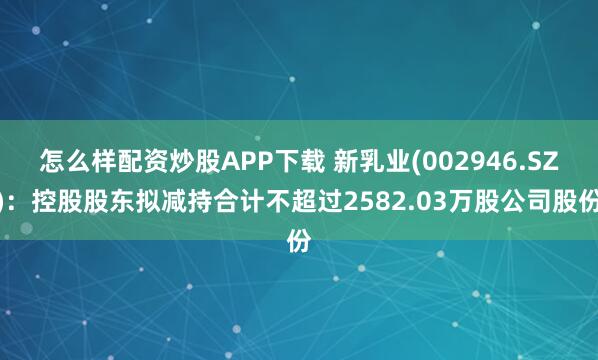 怎么样配资炒股APP下载 新乳业(002946.SZ)：控股股东拟减持合计不超过2582.03万股公司股份