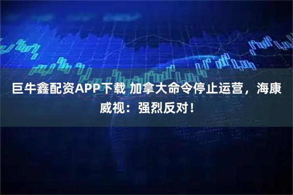 巨牛鑫配资APP下载 加拿大命令停止运营，海康威视：强烈反对！