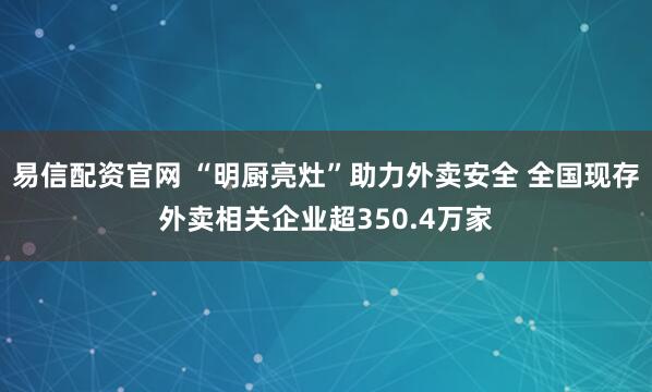 易信配资官网 “明厨亮灶”助力外卖安全 全国现存外卖相关企业超350.4万家