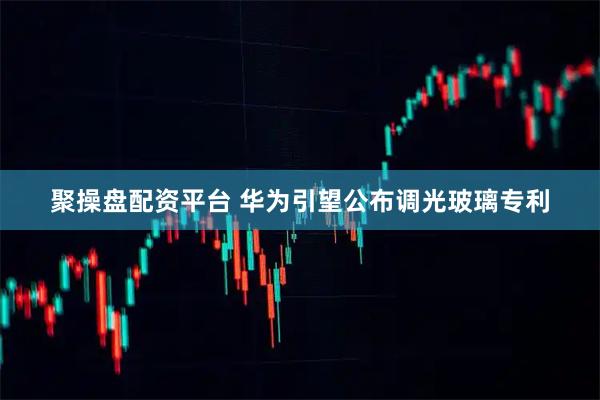 聚操盘配资平台 华为引望公布调光玻璃专利