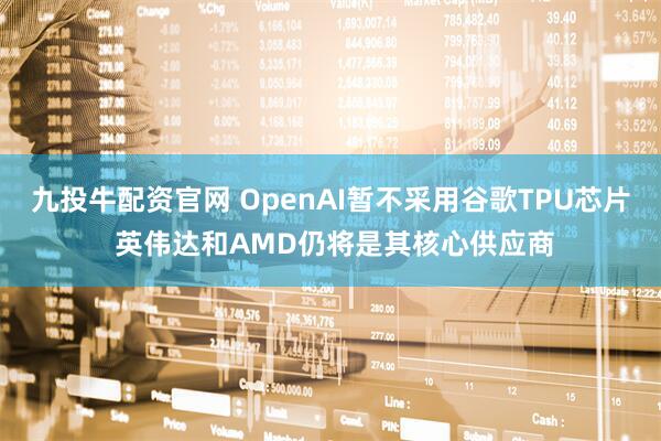 九投牛配资官网 OpenAI暂不采用谷歌TPU芯片 英伟达和AMD仍将是其核心供应商