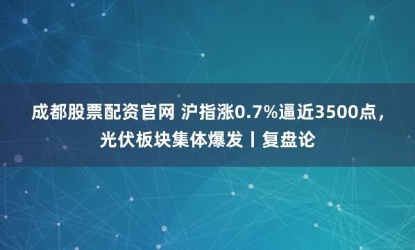 成都股票配资官网 沪指涨0.7%逼近3500点，光伏板块集体爆发丨复盘论