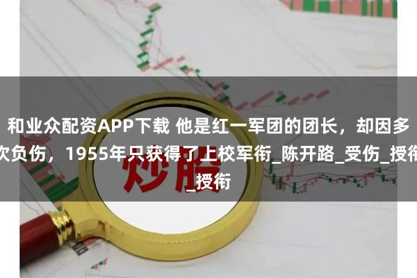 和业众配资APP下载 他是红一军团的团长，却因多次负伤，1955年只获得了上校军衔_陈开路_受伤_授衔