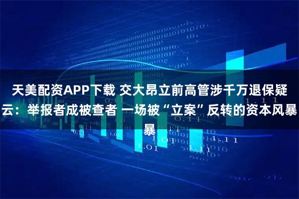 天美配资APP下载 交大昂立前高管涉千万退保疑云：举报者成被查者 一场被“立案”反转的资本风暴