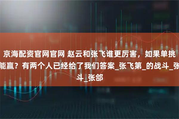 京海配资官网官网 赵云和张飞谁更厉害，如果单挑谁能赢？有两个人已经给了我们答案_张飞第_的战斗_张郃