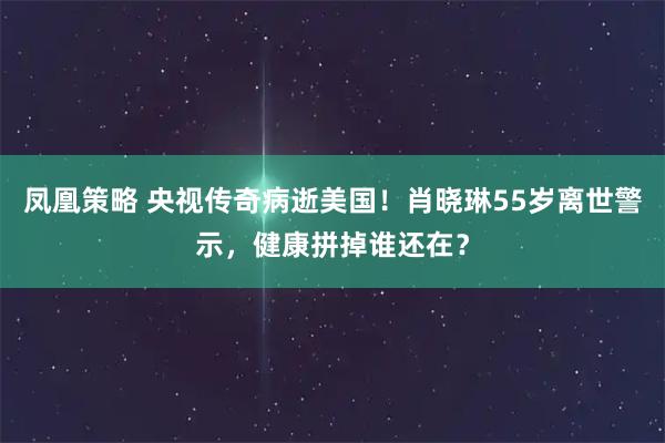 凤凰策略 央视传奇病逝美国！肖晓琳55岁离世警示，健康拼掉谁还在？