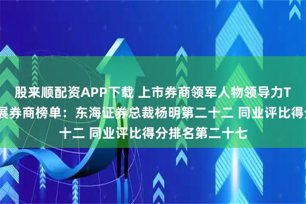 股来顺配资APP下载 上市券商领军人物领导力TOP榜丨成长发展券商榜单：东海证券总裁杨明第二十二 同业评比得分排名第二十七