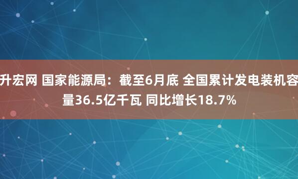 升宏网 国家能源局：截至6月底 全国累计发电装机容量36.5亿千瓦 同比增长18.7%