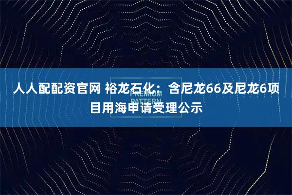 人人配配资官网 裕龙石化：含尼龙66及尼龙6项目用海申请受理公示