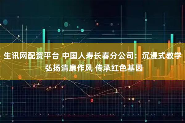 生讯网配资平台 中国人寿长春分公司：沉浸式教学 弘扬清廉作风 传承红色基因