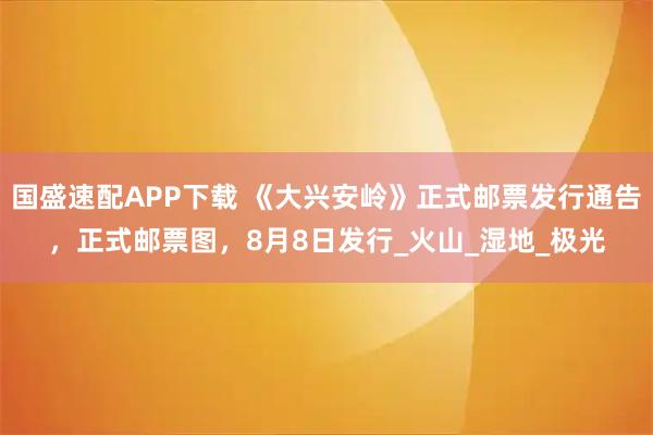 国盛速配APP下载 《大兴安岭》正式邮票发行通告，正式邮票图，8月8日发行_火山_湿地_极光