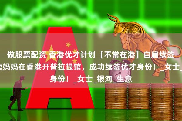 做股票配资 香港优才计划【不常在港】自雇续签参考：陪读妈妈在香港开普拉提馆，成功续签优才身份！_女士_银河_生意