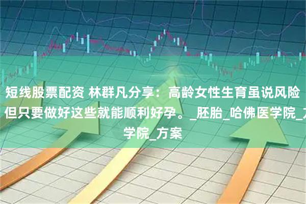 短线股票配资 林群凡分享：高龄女性生育虽说风险大，但只要做好这些就能顺利好孕。_胚胎_哈佛医学院_方案