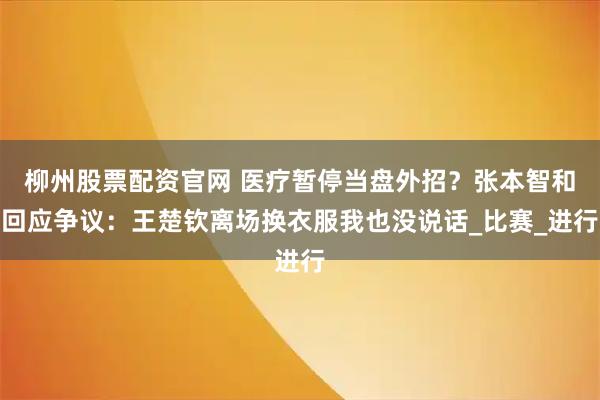 柳州股票配资官网 医疗暂停当盘外招？张本智和回应争议：王楚钦离场换衣服我也没说话_比赛_进行