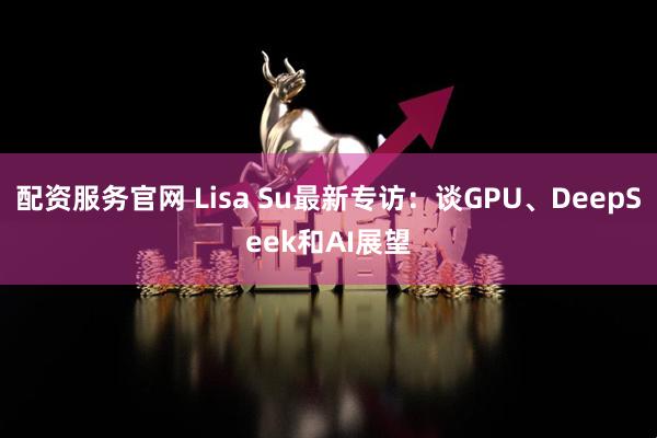 配资服务官网 Lisa Su最新专访：谈GPU、DeepSeek和AI展望