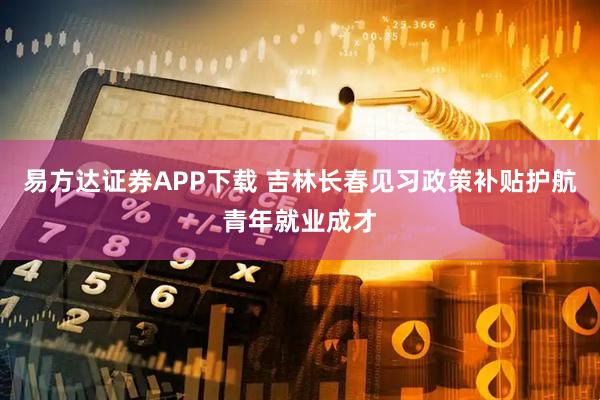 易方达证券APP下载 吉林长春见习政策补贴护航青年就业成才