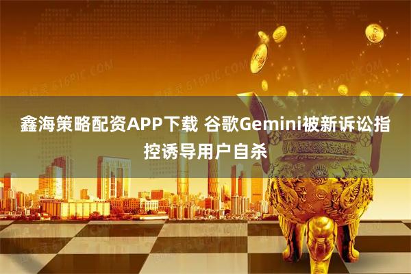 鑫海策略配资APP下载 谷歌Gemini被新诉讼指控诱导用户自杀