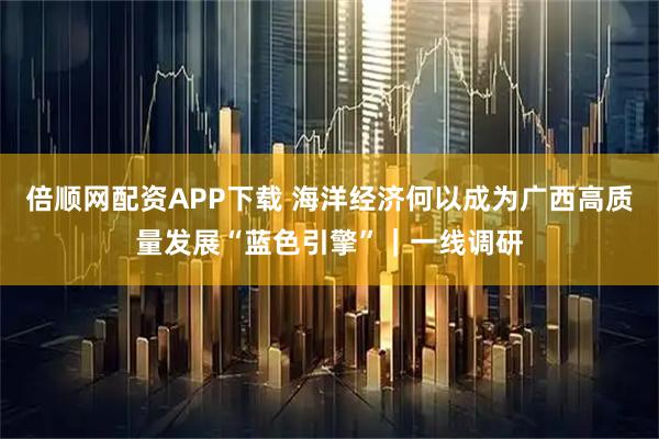 倍顺网配资APP下载 海洋经济何以成为广西高质量发展“蓝色引擎”｜一线调研