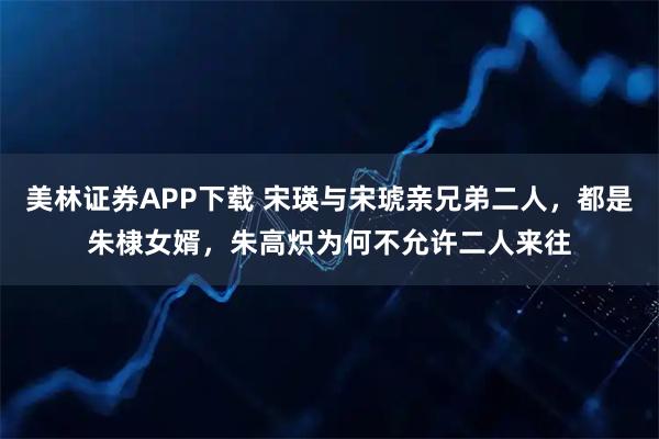 美林证券APP下载 宋瑛与宋琥亲兄弟二人，都是朱棣女婿，朱高炽为何不允许二人来往