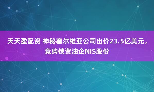 天天盈配资 神秘塞尔维亚公司出价23.5亿美元，竞购俄资油企NIS股份