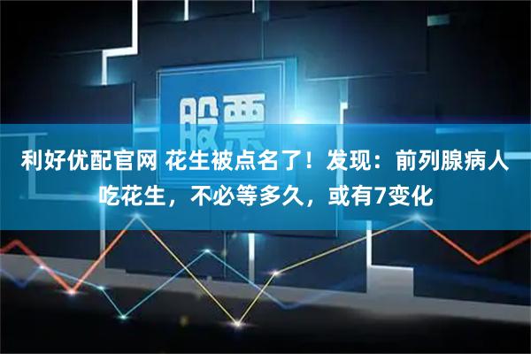 利好优配官网 花生被点名了！发现：前列腺病人吃花生，不必等多久，或有7变化