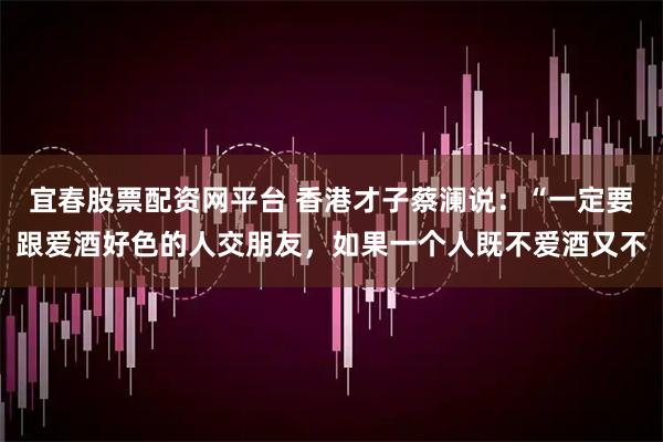 宜春股票配资网平台 香港才子蔡澜说：“一定要跟爱酒好色的人交朋友，如果一个人既不爱酒又不