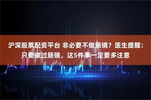 沪深股票配资平台 非必要不做肠镜？医生提醒：只要做过肠镜，这5件事一定要多注意